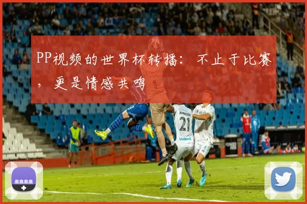 PP视频的世界杯转播：不止于比赛，更是情感共鸣