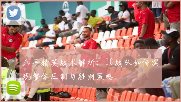 和平精英战术解析：IG战队如何实现整体压制与胜利策略