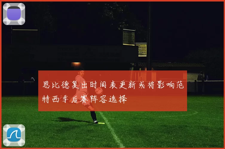 恩比德复出时间表更新或将影响范特西季后赛阵容选择