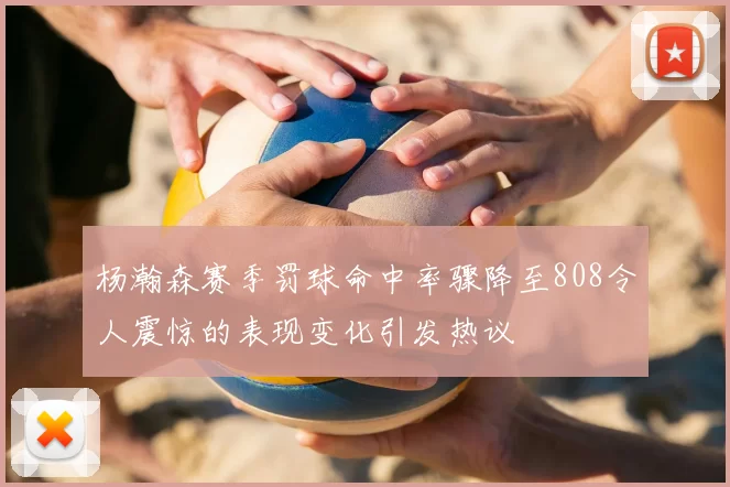 杨瀚森赛季罚球命中率骤降至808令人震惊的表现变化引发热议