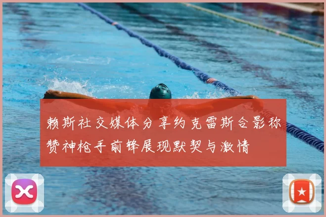 赖斯社交媒体分享约克雷斯合影称赞神枪手前锋展现默契与激情