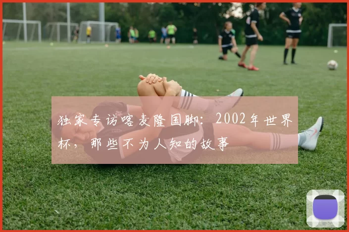 独家专访喀麦隆国脚:2002年世界杯,那些不为人知的故事