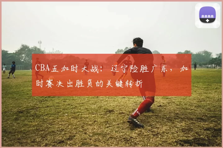 CBA五加时大战：辽宁险胜广东，加时赛决出胜负的关键转折