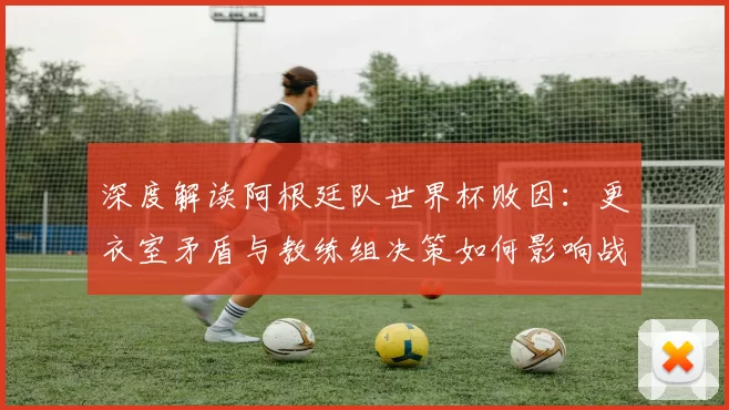 深度解读阿根廷队世界杯败因：更衣室矛盾与教练组决策如何影响战局