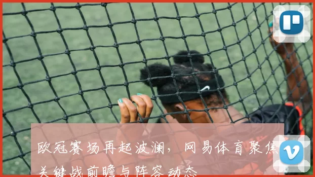 欧冠赛场再起波澜，网易体育聚焦关键战前瞻与阵容动态
