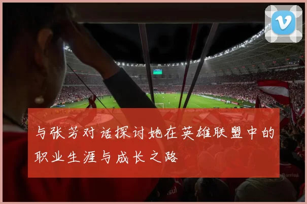 与张芳对话探讨她在英雄联盟中的职业生涯与成长之路