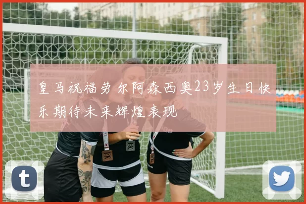 皇马祝福劳尔阿森西奥23岁生日快乐期待未来辉煌表现