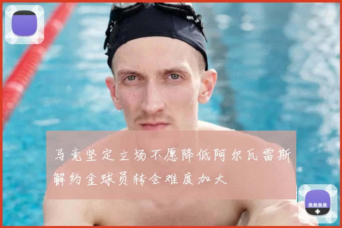马竞坚定立场不愿降低阿尔瓦雷斯解约金球员转会难度加大