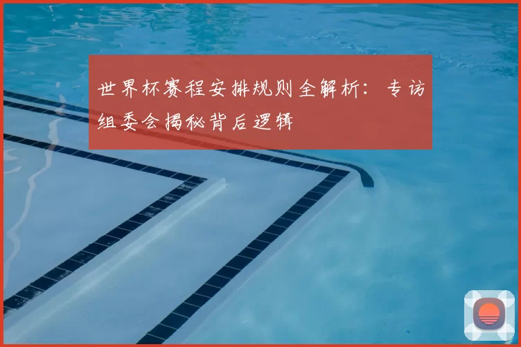 世界杯赛程安排规则全解析:专访组委会揭秘背后逻辑