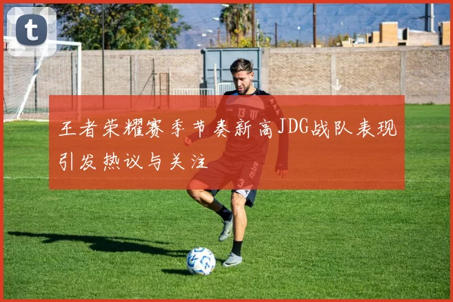 王者荣耀赛季节奏新高JDG战队表现引发热议与关注