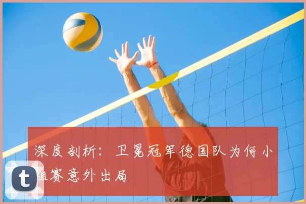 深度剖析:卫冕冠军德国队为何小组赛意外出局