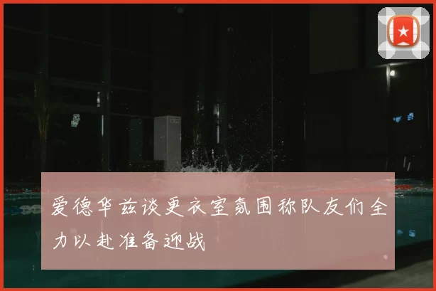 爱德华兹谈更衣室氛围称队友们全力以赴准备迎战
