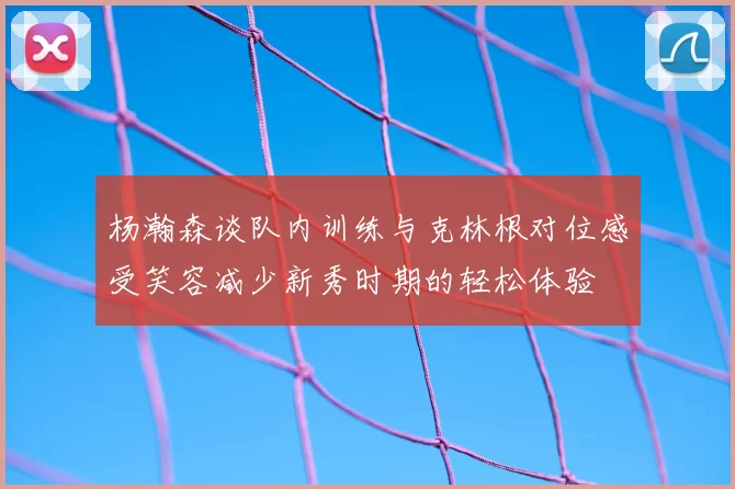 杨瀚森谈队内训练与克林根对位感受笑容减少新秀时期的轻松体验