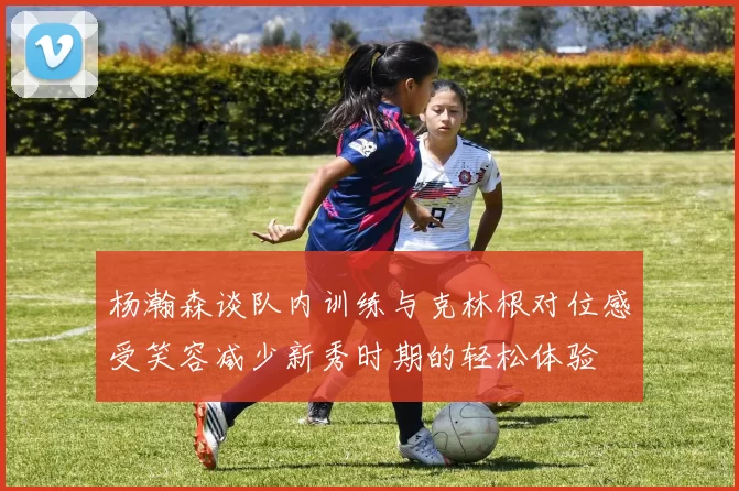 杨瀚森谈队内训练与克林根对位感受笑容减少新秀时期的轻松体验