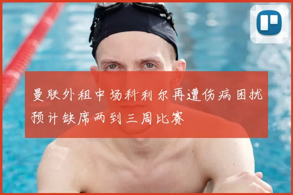 曼联外租中场科利尔再遭伤病困扰预计缺席两到三周比赛