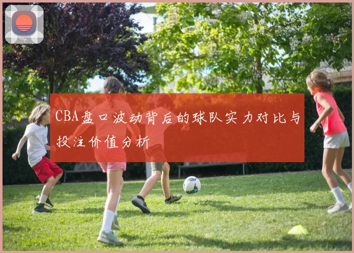 CBA盘口波动背后的球队实力对比与投注价值分析
