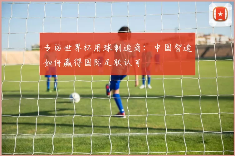 专访世界杯用球制造商：中国智造如何赢得国际足联认可