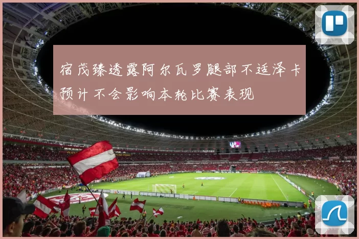 宿茂臻透露阿尔瓦罗腿部不适泽卡预计不会影响本轮比赛表现