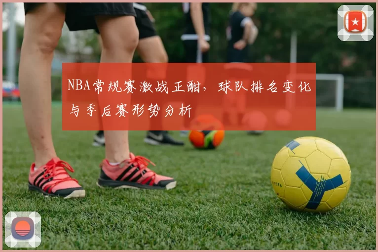 NBA常规赛激战正酣，球队排名变化与季后赛形势分析