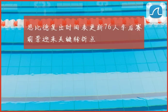 恩比德复出时间表更新76人季后赛前景迎来关键转折点