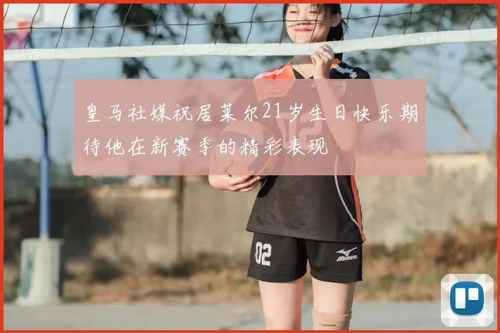 皇马社媒祝居莱尔21岁生日快乐期待他在新赛季的精彩表现