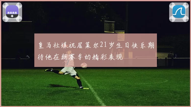 皇马社媒祝居莱尔21岁生日快乐期待他在新赛季的精彩表现