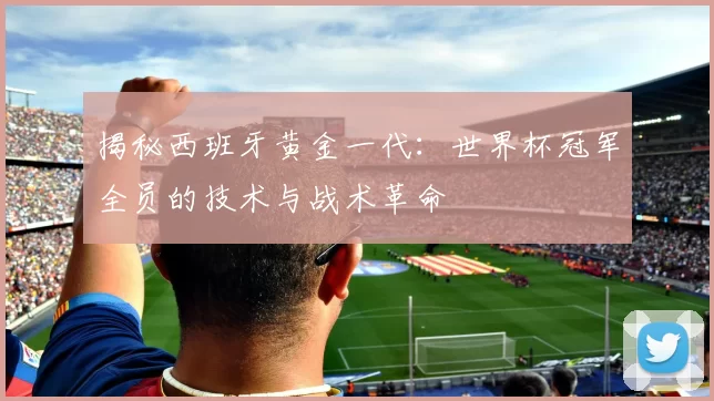 揭秘西班牙黄金一代:世界杯冠军全员的技术与战术革命