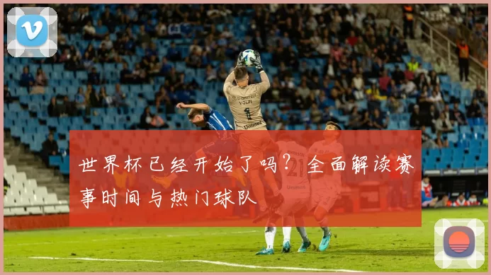 世界杯已经开始了吗?全面解读赛事时间与热门球队