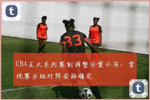 CBA五大系列赛制调整方案公布，常规赛分组对阵安排确定