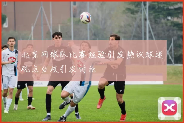 北京网球队比赛经验引发热议球迷观点分歧引发讨论