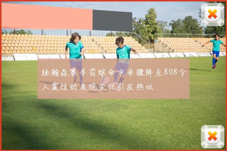 杨瀚森赛季罚球命中率骤降至808令人震惊的表现变化引发热议