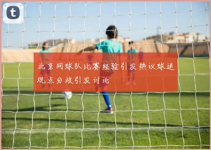 北京网球队比赛经验引发热议球迷观点分歧引发讨论