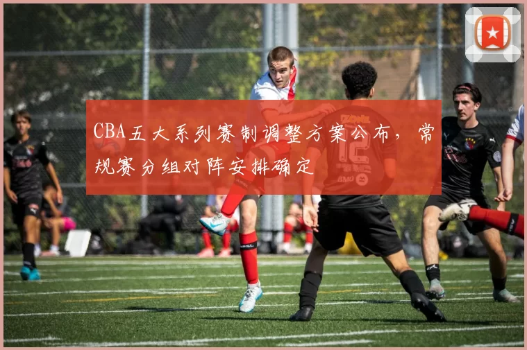 CBA五大系列赛制调整方案公布,常规赛分组对阵安排确定