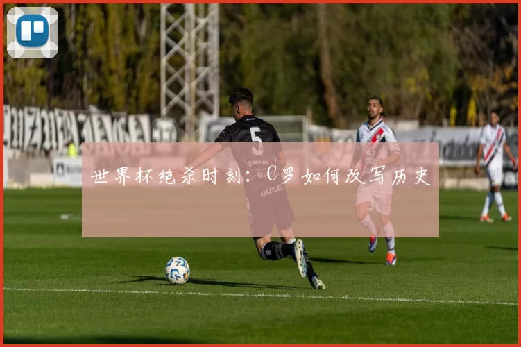 世界杯绝杀时刻：C罗如何改写历史
