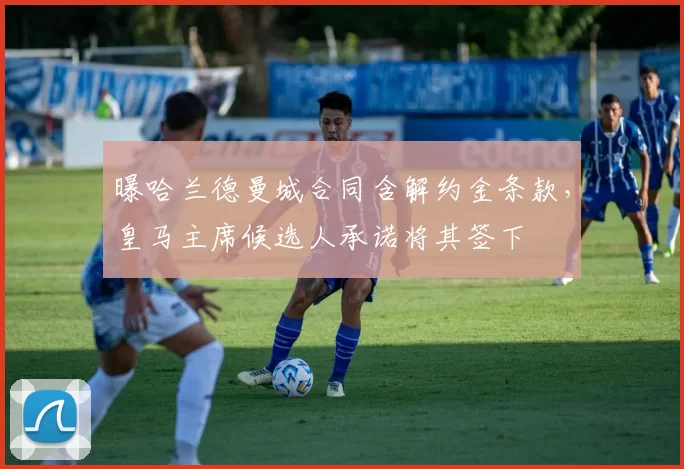 曝哈兰德曼城合同含解约金条款,皇马主席候选人承诺将其签下