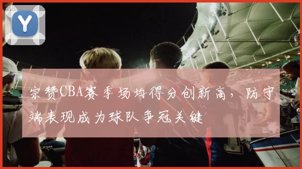 宗赞CBA赛季场均得分创新高，防守端表现成为球队争冠关键