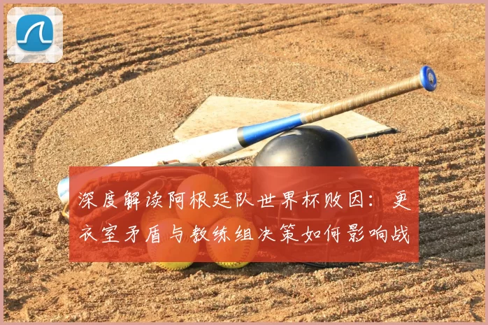 深度解读阿根廷队世界杯败因：更衣室矛盾与教练组决策如何影响战局