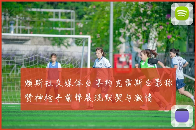 赖斯社交媒体分享约克雷斯合影称赞神枪手前锋展现默契与激情