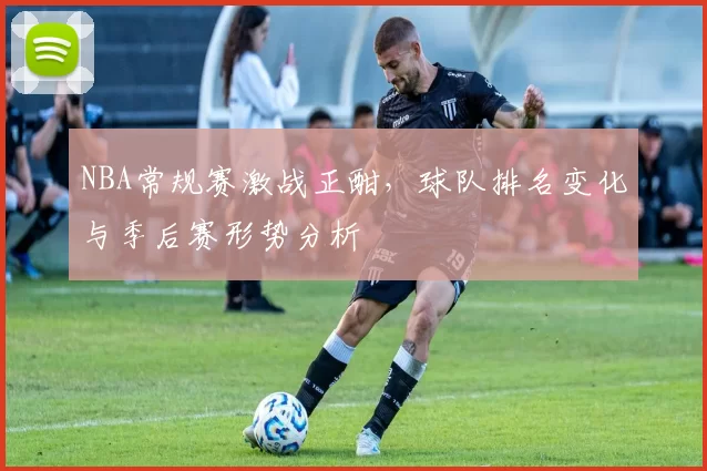 NBA常规赛激战正酣,球队排名变化与季后赛形势分析