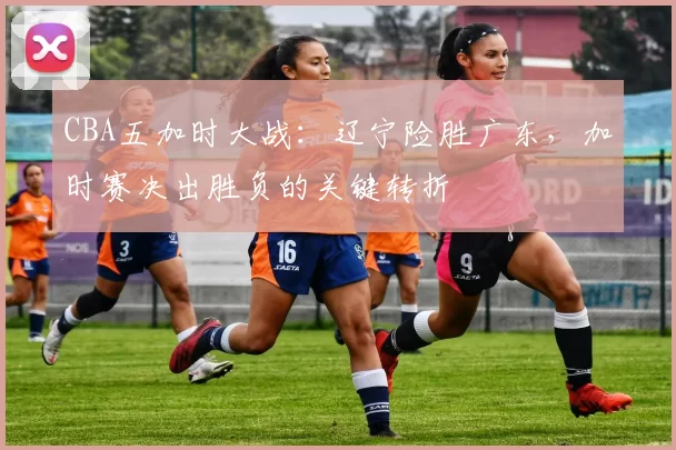 CBA五加时大战:辽宁险胜广东,加时赛决出胜负的关键转折