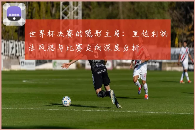 世界杯决赛的隐形主角:里佐利执法风格与比赛走向深度分析