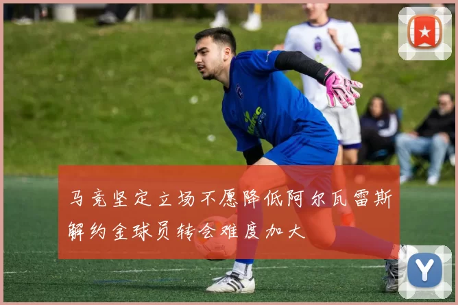 马竞坚定立场不愿降低阿尔瓦雷斯解约金球员转会难度加大