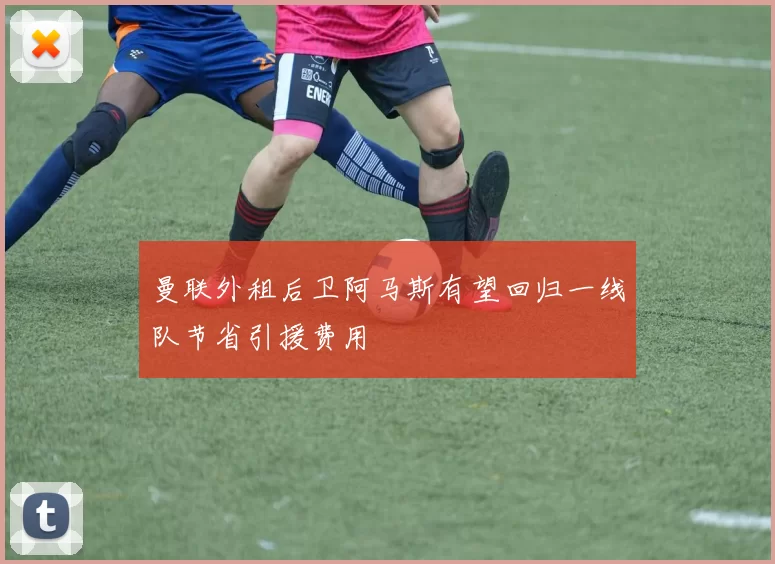 曼联外租后卫阿马斯有望回归一线队节省引援费用