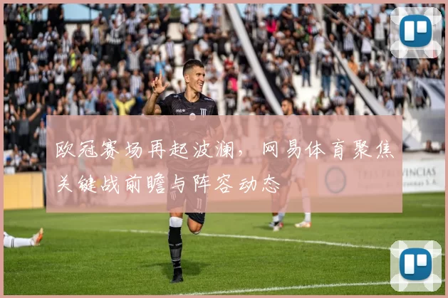 欧冠赛场再起波澜，网易体育聚焦关键战前瞻与阵容动态