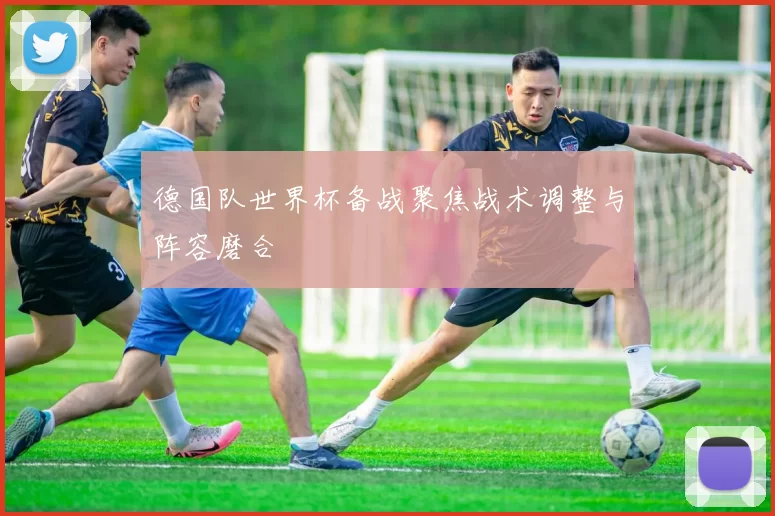 德国队世界杯备战聚焦战术调整与阵容磨合