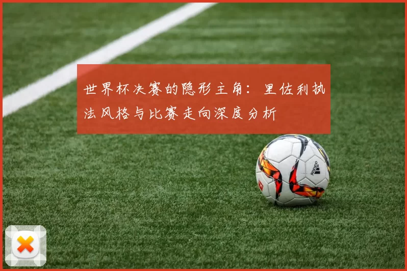 世界杯决赛的隐形主角：里佐利执法风格与比赛走向深度分析