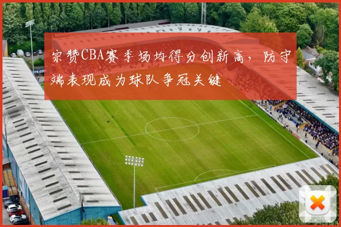宗赞CBA赛季场均得分创新高，防守端表现成为球队争冠关键