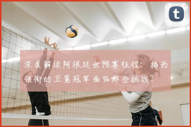 深度解读阿根廷世预赛征程：梅西领衔的卫冕冠军面临哪些挑战？