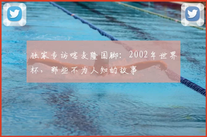 独家专访喀麦隆国脚：2002年世界杯，那些不为人知的故事