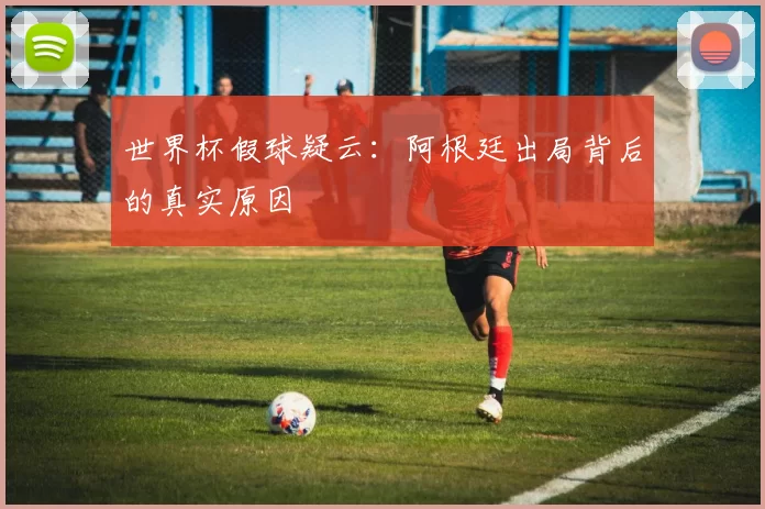 世界杯假球疑云:阿根廷出局背后的真实原因